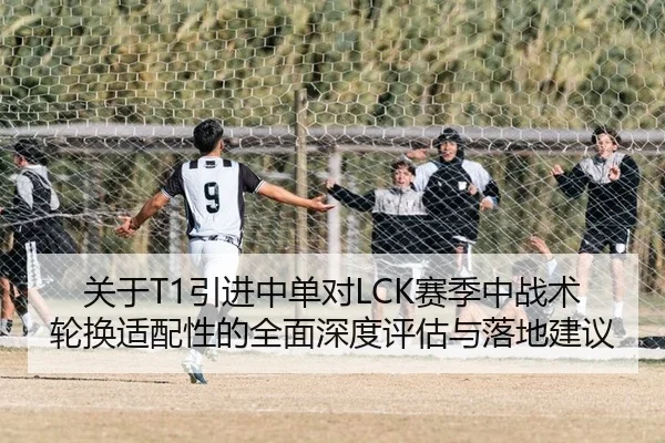 关于T1引进中单对LCK赛季中战术轮换适配性的全面深度评估与落地建议
