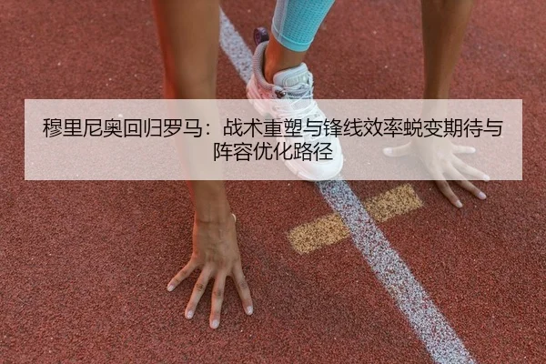 穆里尼奥回归罗马：战术重塑与锋线效率蜕变期待与阵容优化路径