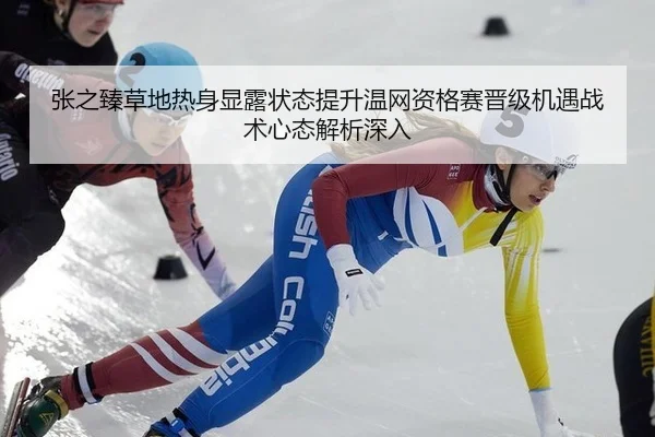 张之臻草地热身显露状态提升温网资格赛晋级机遇战术心态解析深入
